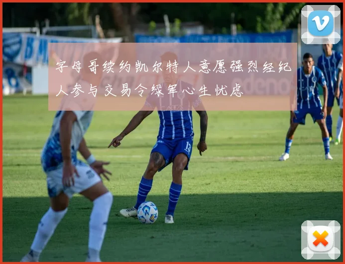 字母哥续约凯尔特人意愿强烈经纪人参与交易令绿军心生忧虑
