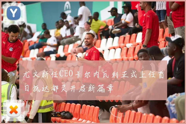 尤文新任CEO卡尔内瓦利正式上任首日抵达都灵开启新篇章