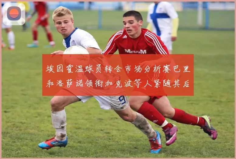 埃因霍温球员转会市场分析赛巴里和洛萨诺领衔加克波等人紧随其后